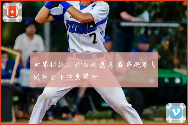 世界杯杭州好去处盘点 赛事观赛与城市打卡热度攀升