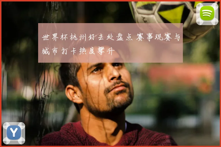 世界杯杭州好去处盘点 赛事观赛与城市打卡热度攀升