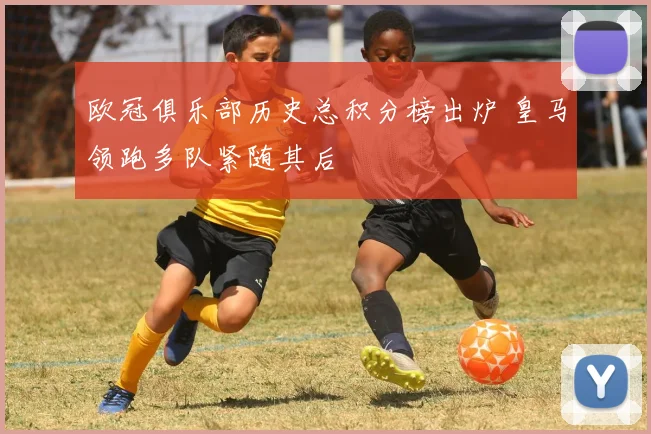 欧冠俱乐部历史总积分榜出炉 皇马领跑多队紧随其后